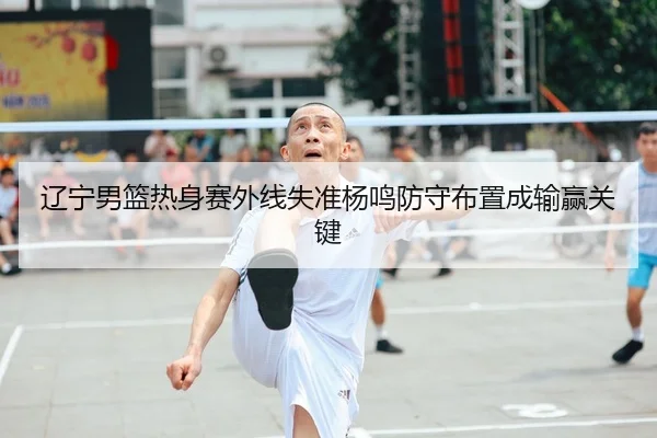 辽宁男篮热身赛外线失准杨鸣防守布置成输赢关键